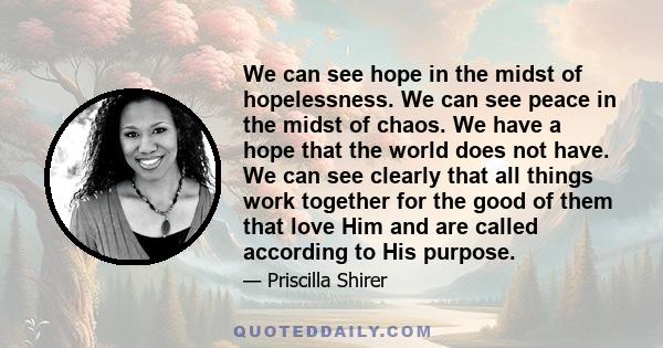 We can see hope in the midst of hopelessness. We can see peace in the midst of chaos. We have a hope that the world does not have. We can see clearly that all things work together for the good of them that love Him and