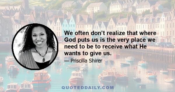 We often don’t realize that where God puts us is the very place we need to be to receive what He wants to give us.