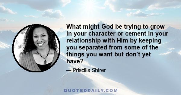 What might God be trying to grow in your character or cement in your relationship with Him by keeping you separated from some of the things you want but don’t yet have?