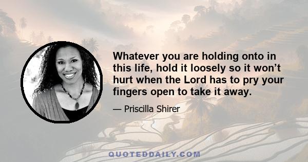 Whatever you are holding onto in this life, hold it loosely so it won’t hurt when the Lord has to pry your fingers open to take it away.