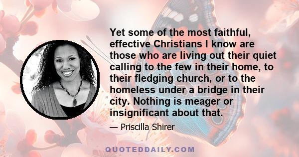 Yet some of the most faithful, effective Christians I know are those who are living out their quiet calling to the few in their home, to their fledging church, or to the homeless under a bridge in their city. Nothing is 