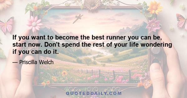 If you want to become the best runner you can be, start now. Don't spend the rest of your life wondering if you can do it.