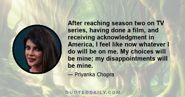 After reaching season two on TV series, having done a film, and receiving acknowledgment in America, I feel like now whatever I do will be on me. My choices will be mine; my disappointments will be mine.