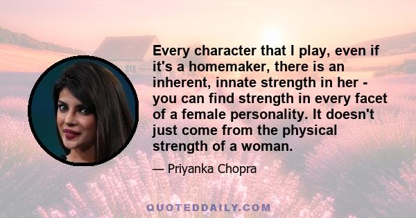 Every character that I play, even if it's a homemaker, there is an inherent, innate strength in her - you can find strength in every facet of a female personality. It doesn't just come from the physical strength of a