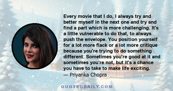 Every movie that I do, I always try and better myself in the next one and try and find a part which is more challenging. It's a little vulnerable to do that, to always push the envelope. You position yourself for a lot