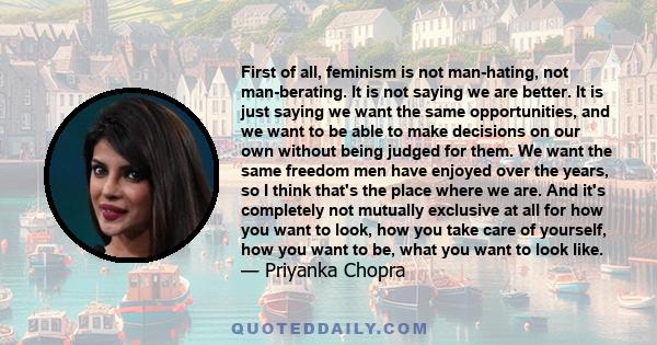 First of all, feminism is not man-hating, not man-berating. It is not saying we are better. It is just saying we want the same opportunities, and we want to be able to make decisions on our own without being judged for