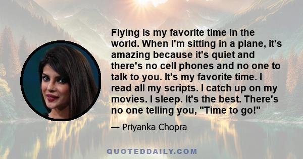 Flying is my favorite time in the world. When I'm sitting in a plane, it's amazing because it's quiet and there's no cell phones and no one to talk to you. It's my favorite time. I read all my scripts. I catch up on my