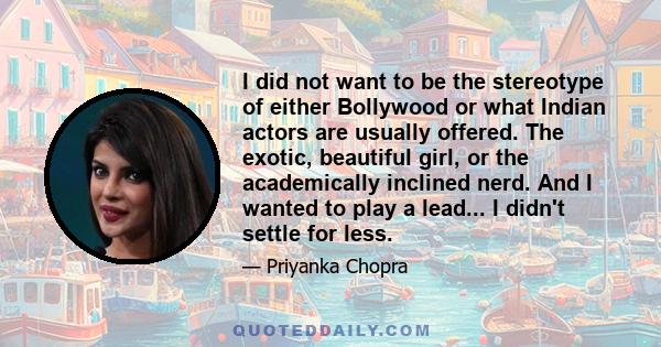 I did not want to be the stereotype of either Bollywood or what Indian actors are usually offered. The exotic, beautiful girl, or the academically inclined nerd. And I wanted to play a lead... I didn't settle for less.