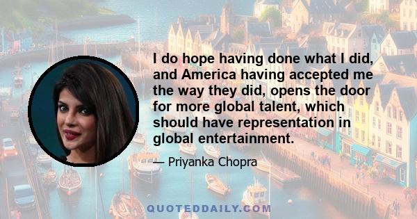 I do hope having done what I did, and America having accepted me the way they did, opens the door for more global talent, which should have representation in global entertainment.