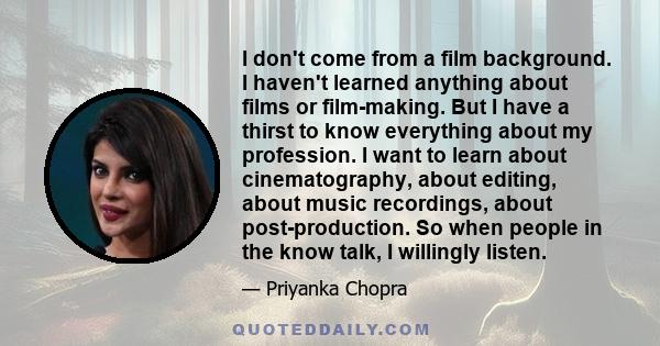 I don't come from a film background. I haven't learned anything about films or film-making. But I have a thirst to know everything about my profession. I want to learn about cinematography, about editing, about music