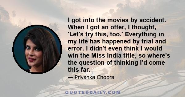 I got into the movies by accident. When I got an offer, I thought, 'Let's try this, too.' Everything in my life has happened by trial and error. I didn't even think I would win the Miss India title, so where's the