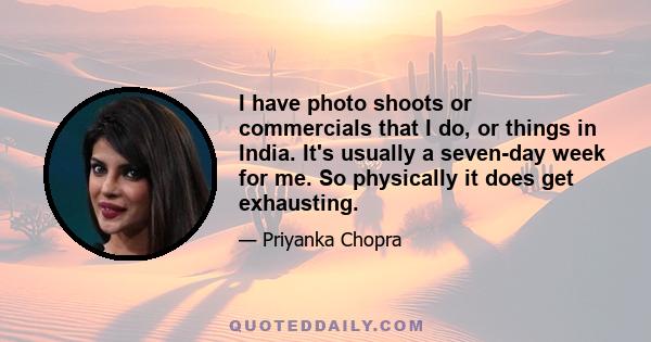 I have photo shoots or commercials that I do, or things in India. It's usually a seven-day week for me. So physically it does get exhausting.