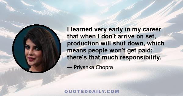 I learned very early in my career that when I don't arrive on set, production will shut down, which means people won't get paid; there's that much responsibility.