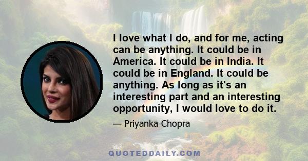 I love what I do, and for me, acting can be anything. It could be in America. It could be in India. It could be in England. It could be anything. As long as it's an interesting part and an interesting opportunity, I