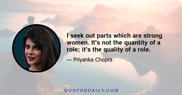 I seek out parts which are strong women. It's not the quantity of a role; it's the quality of a role.