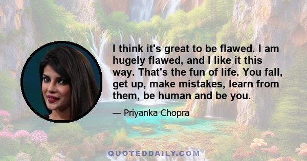 I think it's great to be flawed. I am hugely flawed, and I like it this way. That's the fun of life. You fall, get up, make mistakes, learn from them, be human and be you.