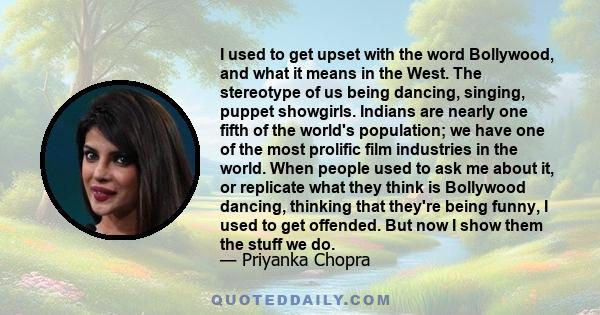 I used to get upset with the word Bollywood, and what it means in the West. The stereotype of us being dancing, singing, puppet showgirls. Indians are nearly one fifth of the world's population; we have one of the most