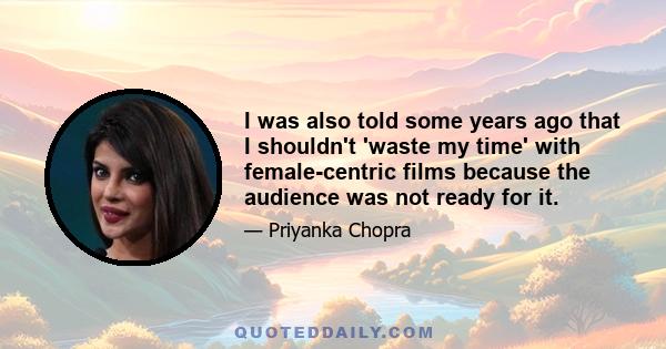 I was also told some years ago that I shouldn't 'waste my time' with female-centric films because the audience was not ready for it.