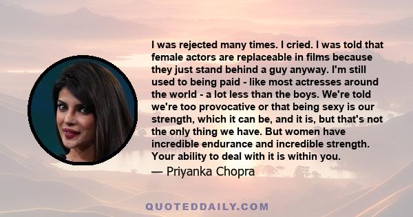 I was rejected many times. I cried. I was told that female actors are replaceable in films because they just stand behind a guy anyway. I'm still used to being paid - like most actresses around the world - a lot less