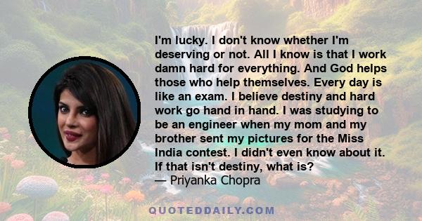 I'm lucky. I don't know whether I'm deserving or not. All I know is that I work damn hard for everything. And God helps those who help themselves. Every day is like an exam. I believe destiny and hard work go hand in