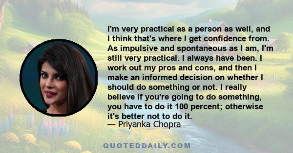 I'm very practical as a person as well, and I think that's where I get confidence from. As impulsive and spontaneous as I am, I'm still very practical. I always have been. I work out my pros and cons, and then I make an 