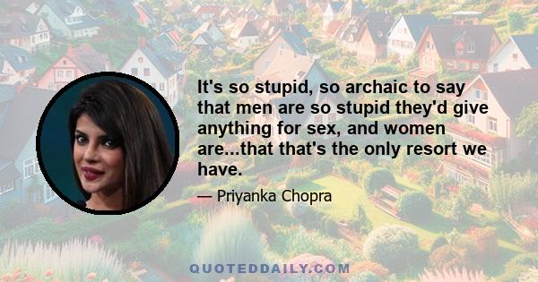 It's so stupid, so archaic to say that men are so stupid they'd give anything for sex, and women are...that that's the only resort we have.