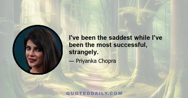 I've been the saddest while I've been the most successful, strangely.