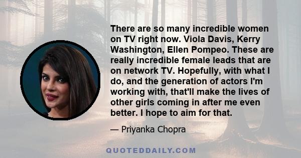 There are so many incredible women on TV right now. Viola Davis, Kerry Washington, Ellen Pompeo. These are really incredible female leads that are on network TV. Hopefully, with what I do, and the generation of actors