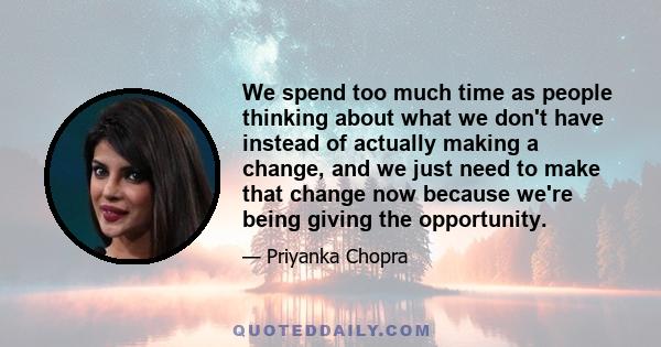 We spend too much time as people thinking about what we don't have instead of actually making a change, and we just need to make that change now because we're being giving the opportunity.