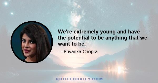 We're extremely young and have the potential to be anything that we want to be.