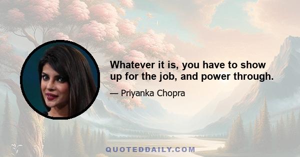 Whatever it is, you have to show up for the job, and power through.