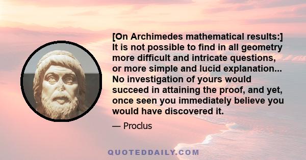 [On Archimedes mathematical results:] It is not possible to find in all geometry more difficult and intricate questions, or more simple and lucid explanation... No investigation of yours would succeed in attaining the