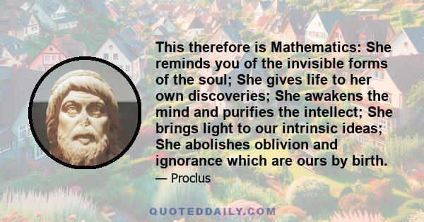 This therefore is Mathematics: She reminds you of the invisible forms of the soul; She gives life to her own discoveries; She awakens the mind and purifies the intellect; She brings light to our intrinsic ideas; She