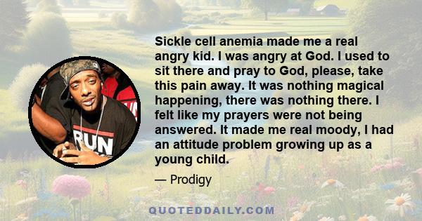 Sickle cell anemia made me a real angry kid. I was angry at God. I used to sit there and pray to God, please, take this pain away. It was nothing magical happening, there was nothing there. I felt like my prayers were