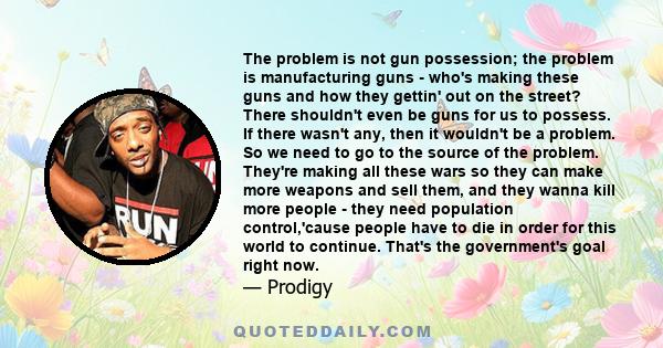 The problem is not gun possession; the problem is manufacturing guns - who's making these guns and how they gettin' out on the street? There shouldn't even be guns for us to possess. If there wasn't any, then it