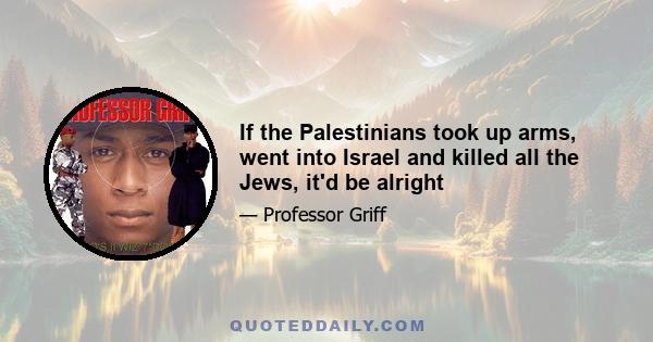 If the Palestinians took up arms, went into Israel and killed all the Jews, it'd be alright