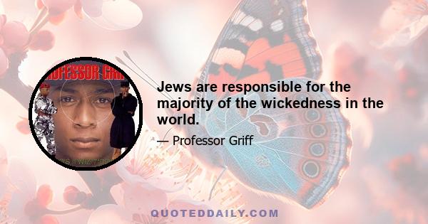 Jews are responsible for the majority of the wickedness in the world.