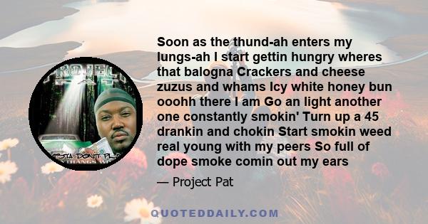 Soon as the thund-ah enters my lungs-ah I start gettin hungry wheres that balogna Crackers and cheese zuzus and whams Icy white honey bun ooohh there I am Go an light another one constantly smokin' Turn up a 45 drankin