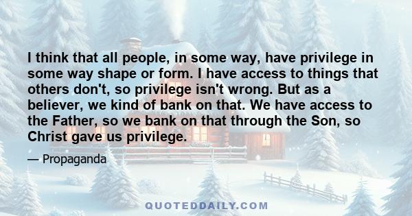 I think that all people, in some way, have privilege in some way shape or form. I have access to things that others don't, so privilege isn't wrong. But as a believer, we kind of bank on that. We have access to the