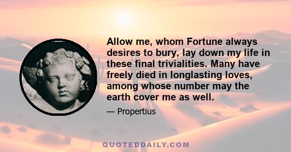 Allow me, whom Fortune always desires to bury, lay down my life in these final trivialities. Many have freely died in longlasting loves, among whose number may the earth cover me as well.