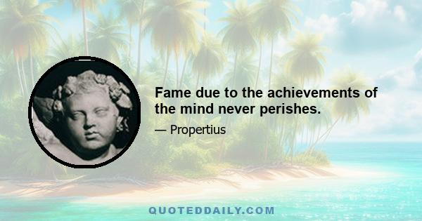 Fame due to the achievements of the mind never perishes.