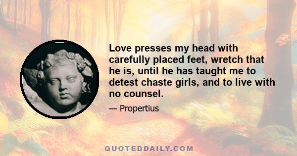 Love presses my head with carefully placed feet, wretch that he is, until he has taught me to detest chaste girls, and to live with no counsel.