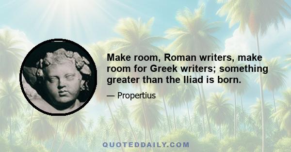 Make room, Roman writers, make room for Greek writers; something greater than the Iliad is born.