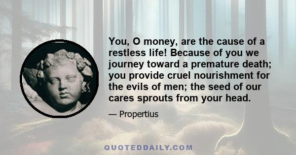 You, O money, are the cause of a restless life! Because of you we journey toward a premature death; you provide cruel nourishment for the evils of men; the seed of our cares sprouts from your head.