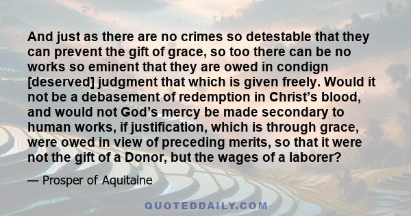 And just as there are no crimes so detestable that they can prevent the gift of grace, so too there can be no works so eminent that they are owed in condign [deserved] judgment that which is given freely. Would it not