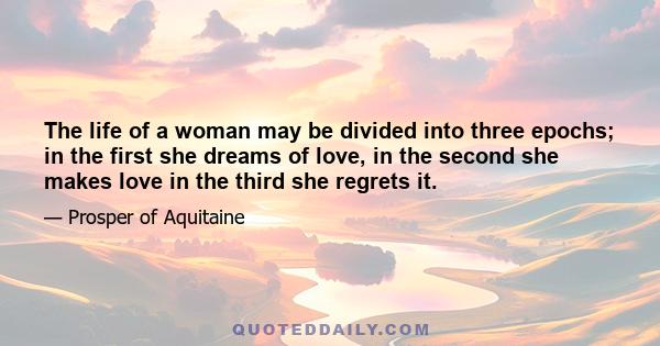 The life of a woman may be divided into three epochs; in the first she dreams of love, in the second she makes love in the third she regrets it.