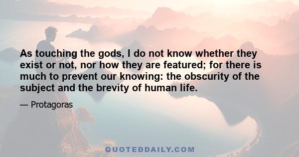 As touching the gods, I do not know whether they exist or not, nor how they are featured; for there is much to prevent our knowing: the obscurity of the subject and the brevity of human life.