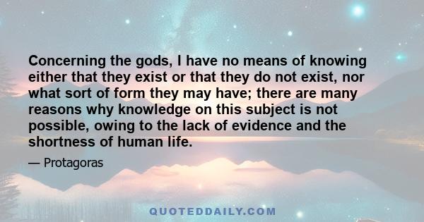 Concerning the gods, I have no means of knowing either that they exist or that they do not exist, nor what sort of form they may have; there are many reasons why knowledge on this subject is not possible, owing to the