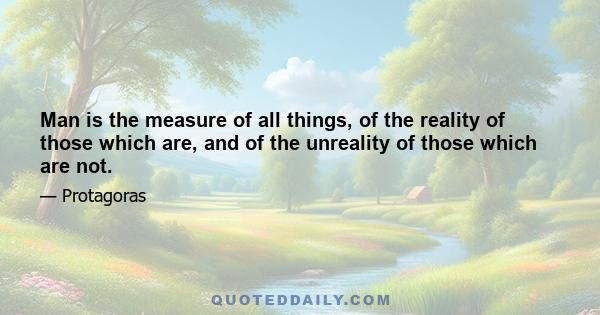 Man is the measure of all things, of the reality of those which are, and of the unreality of those which are not.