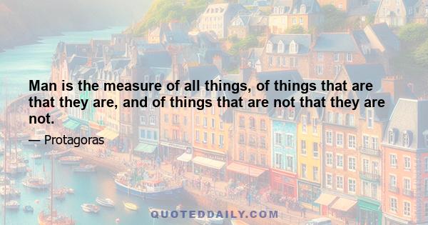 Man is the measure of all things, of things that are that they are, and of things that are not that they are not.